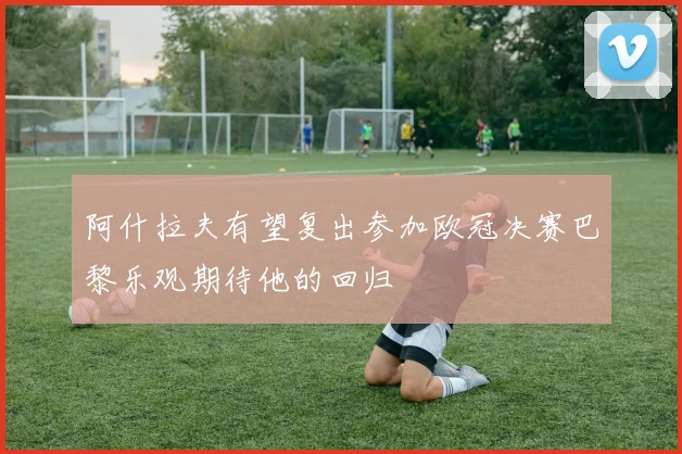 阿什拉夫有望复出参加欧冠决赛巴黎乐观期待他的回归