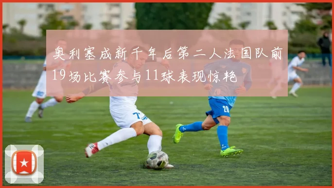 奥利塞成新千年后第二人法国队前19场比赛参与11球表现惊艳