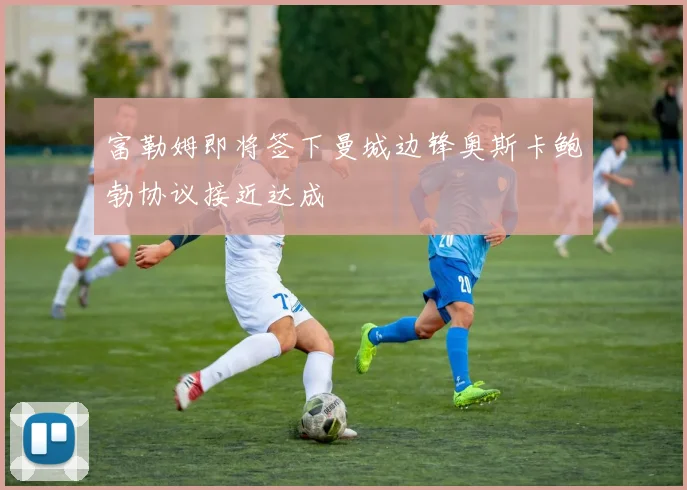 富勒姆即将签下曼城边锋奥斯卡鲍勃协议接近达成