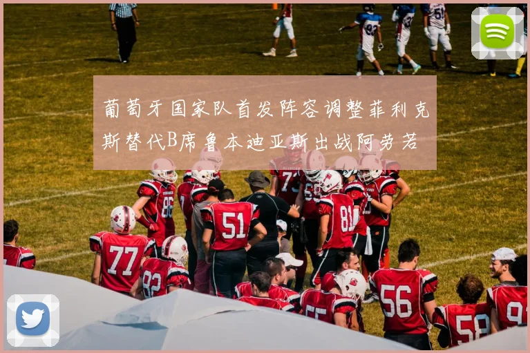 葡萄牙国家队首发阵容调整菲利克斯替代B席鲁本迪亚斯出战阿劳若