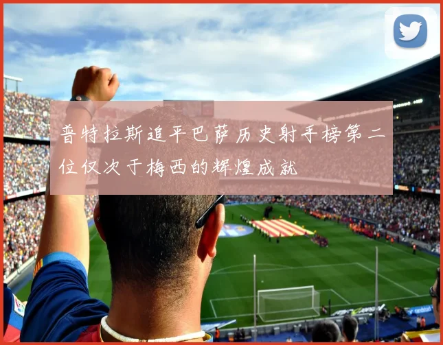 普特拉斯追平巴萨历史射手榜第二位仅次于梅西的辉煌成就