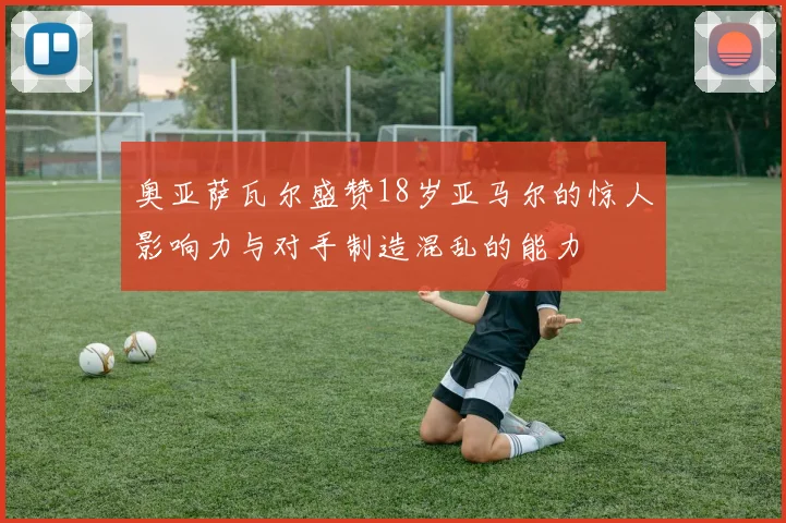 奥亚萨瓦尔盛赞18岁亚马尔的惊人影响力与对手制造混乱的能力