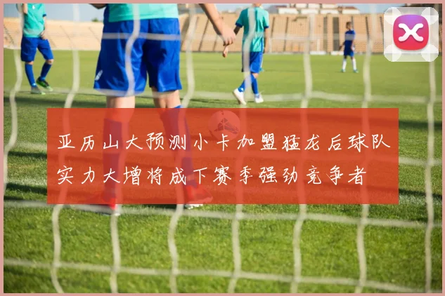 亚历山大预测小卡加盟猛龙后球队实力大增将成下赛季强劲竞争者