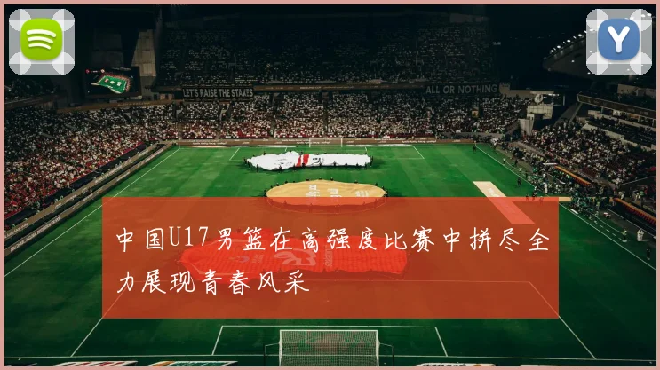 中国U17男篮在高强度比赛中拼尽全力展现青春风采
