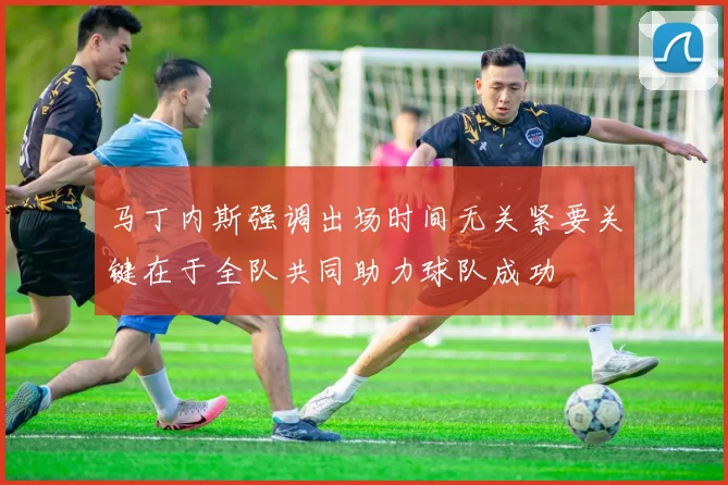 马丁内斯强调出场时间无关紧要关键在于全队共同助力球队成功