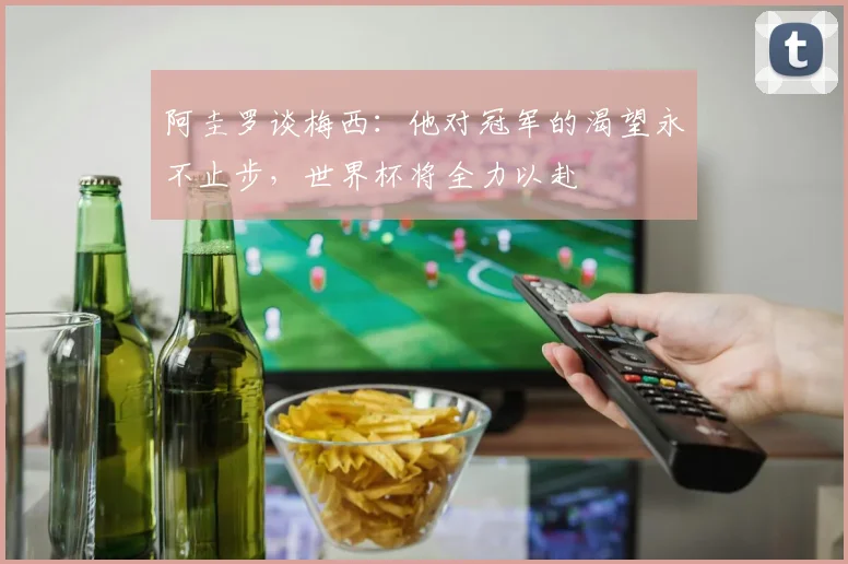 阿圭罗谈梅西：他对冠军的渴望永不止步，世界杯将全力以赴