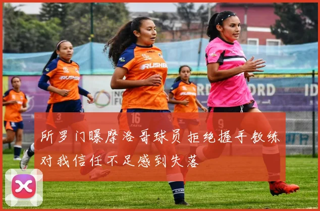 所罗门曝摩洛哥球员拒绝握手教练对我信任不足感到失落