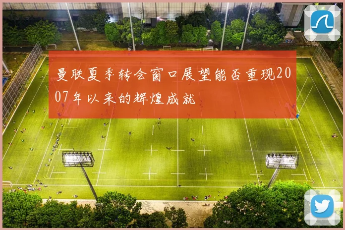 曼联夏季转会窗口展望能否重现2007年以来的辉煌成就