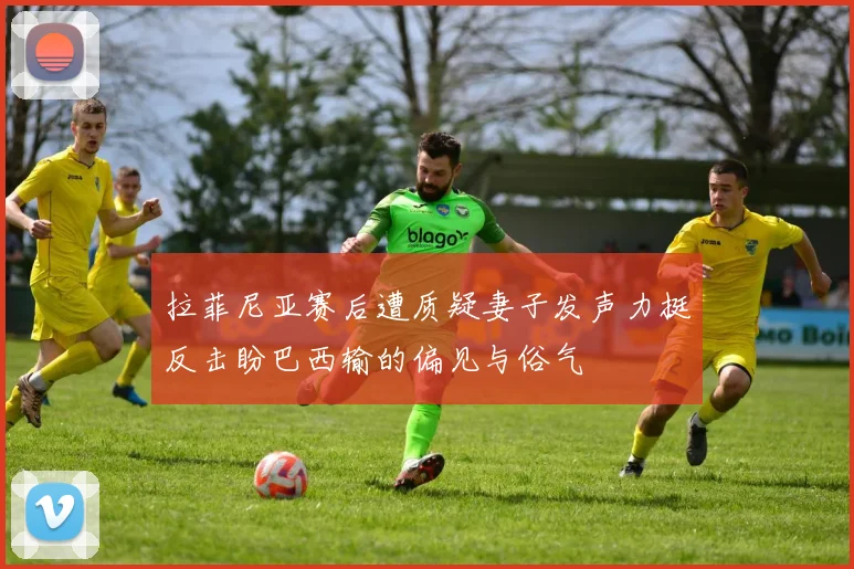 拉菲尼亚赛后遭质疑妻子发声力挺反击盼巴西输的偏见与俗气