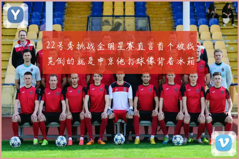22号秀挑战全明星赛直言首个被我晃倒的就是申京他打球像背着冰箱一样笨重